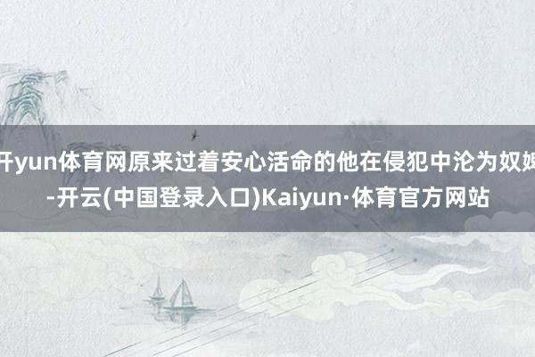 开yun体育网原来过着安心活命的他在侵犯中沦为奴婢-开云(中国登录入口)Kaiyun·体育官方网站