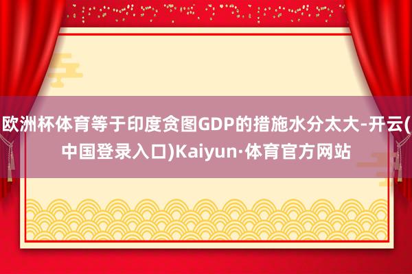 欧洲杯体育等于印度贪图GDP的措施水分太大-开云(中国登录入口)Kaiyun·体育官方网站