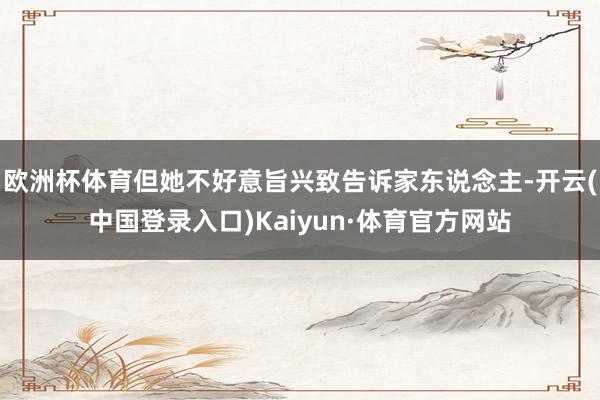 欧洲杯体育但她不好意旨兴致告诉家东说念主-开云(中国登录入口)Kaiyun·体育官方网站
