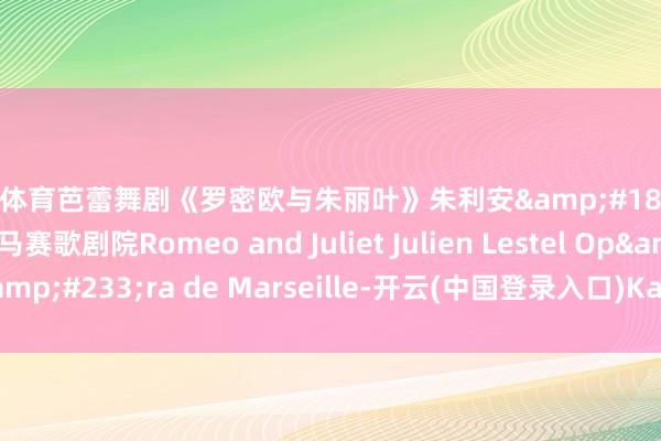 开云体育芭蕾舞剧《罗密欧与朱丽叶》朱利安&#183;莱斯特尔编舞 法国马赛歌剧院Romeo and Juliet Julien Lestel Op&#233;ra de Marseille-开云(中国登录入口)Kaiyun·体育官方网站