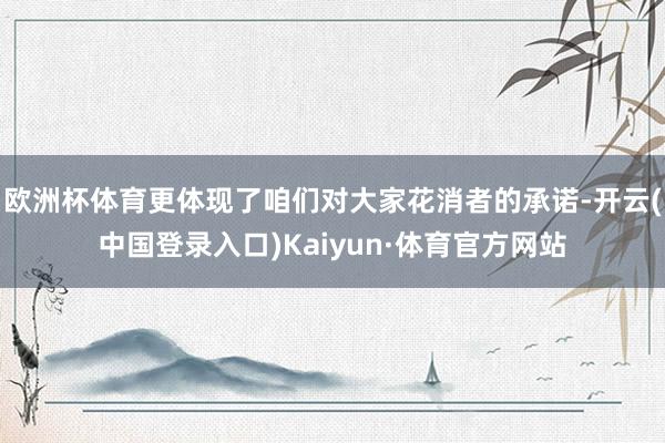 欧洲杯体育更体现了咱们对大家花消者的承诺-开云(中国登录入口)Kaiyun·体育官方网站