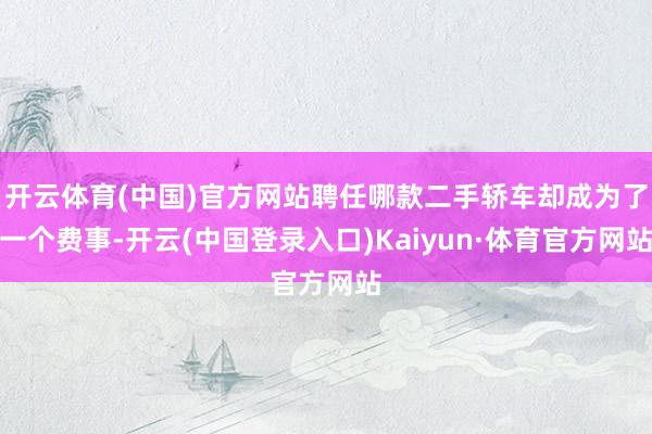 开云体育(中国)官方网站聘任哪款二手轿车却成为了一个费事-开云(中国登录入口)Kaiyun·体育官方网站
