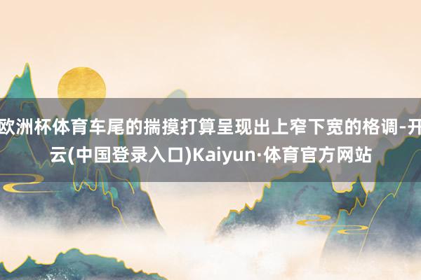 欧洲杯体育车尾的揣摸打算呈现出上窄下宽的格调-开云(中国登录入口)Kaiyun·体育官方网站