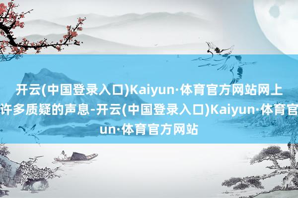 开云(中国登录入口)Kaiyun·体育官方网站网上亦然有许多质疑的声息-开云(中国登录入口)Kaiyun·体育官方网站