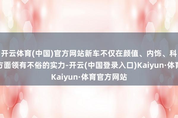 开云体育(中国)官方网站新车不仅在颜值、内饰、科技成就等方面领有不俗的实力-开云(中国登录入口)Kaiyun·体育官方网站