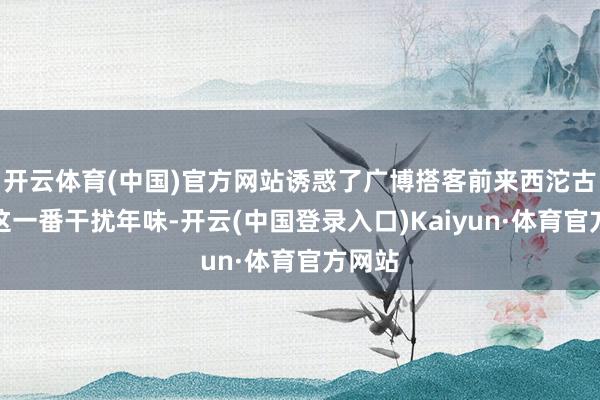 开云体育(中国)官方网站诱惑了广博搭客前来西沱古镇赶这一番干扰年味-开云(中国登录入口)Kaiyun·体育官方网站