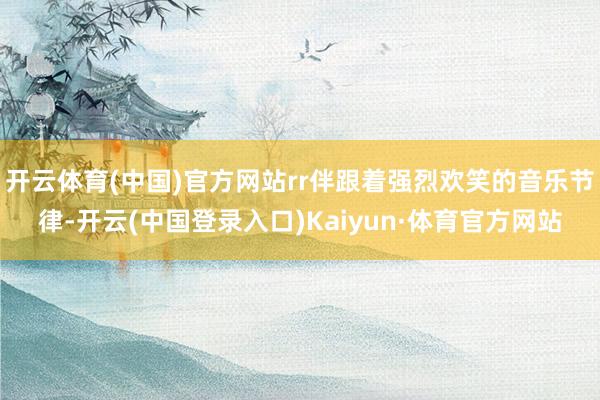 开云体育(中国)官方网站rr伴跟着强烈欢笑的音乐节律-开云(中国登录入口)Kaiyun·体育官方网站