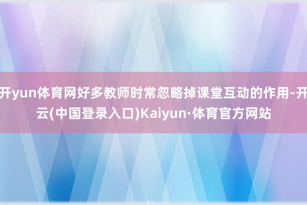 开yun体育网好多教师时常忽略掉课堂互动的作用-开云(中国登录入口)Kaiyun·体育官方网站