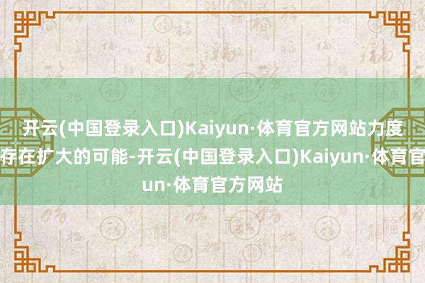 开云(中国登录入口)Kaiyun·体育官方网站力度和范畴存在扩大的可能-开云(中国登录入口)Kaiyun·体育官方网站