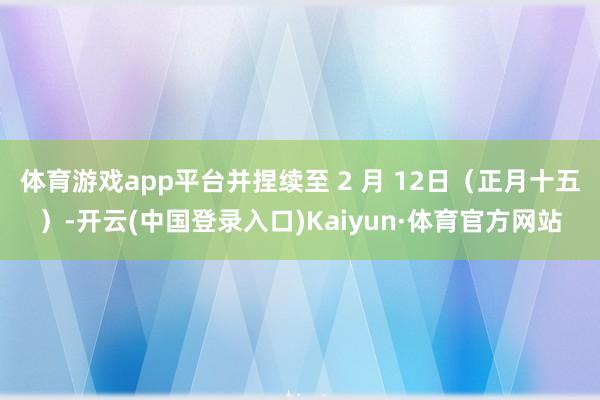 体育游戏app平台并捏续至 2 月 12日（正月十五）-开云(中国登录入口)Kaiyun·体育官方网站