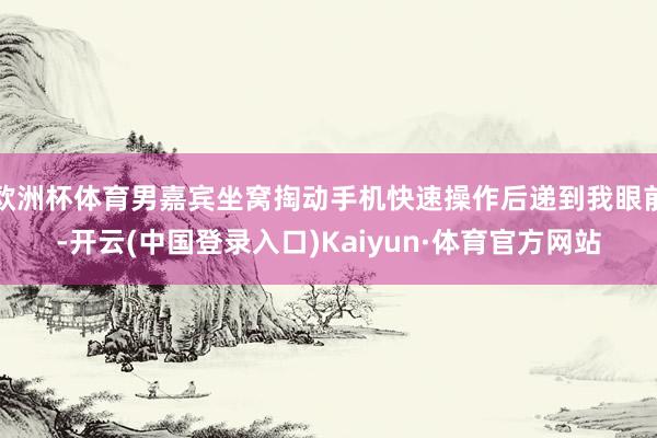 欧洲杯体育男嘉宾坐窝掏动手机快速操作后递到我眼前-开云(中国登录入口)Kaiyun·体育官方网站