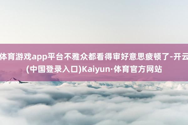 体育游戏app平台不雅众都看得审好意思疲顿了-开云(中国登录入口)Kaiyun·体育官方网站
