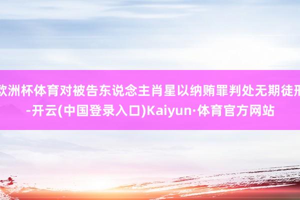 欧洲杯体育对被告东说念主肖星以纳贿罪判处无期徒刑-开云(中国登录入口)Kaiyun·体育官方网站