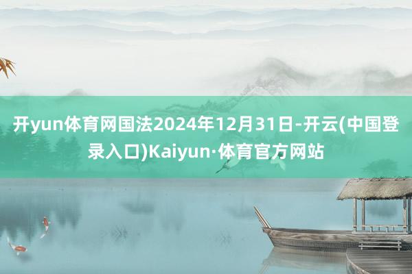 开yun体育网国法2024年12月31日-开云(中国登录入口)Kaiyun·体育官方网站