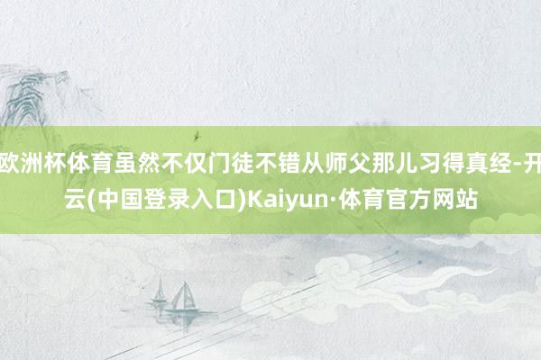 欧洲杯体育虽然不仅门徒不错从师父那儿习得真经-开云(中国登录入口)Kaiyun·体育官方网站