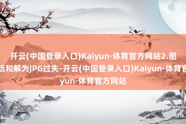 开云(中国登录入口)Kaiyun·体育官方网站2.图片电子版和解为JPG过失-开云(中国登录入口)Kaiyun·体育官方网站