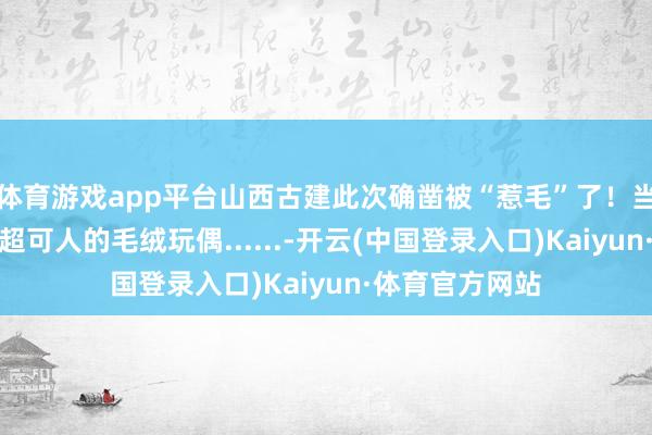 体育游戏app平台山西古建此次确凿被“惹毛”了！当山西古建变身超可人的毛绒玩偶......-开云(中国登录入口)Kaiyun·体育官方网站
