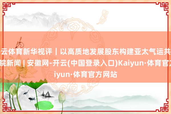 开云体育新华视评｜以高质地发展股东构建亚太气运共同体_大皖新闻 | 安徽网-开云(中国登录入口)Kaiyun·体育官方网站